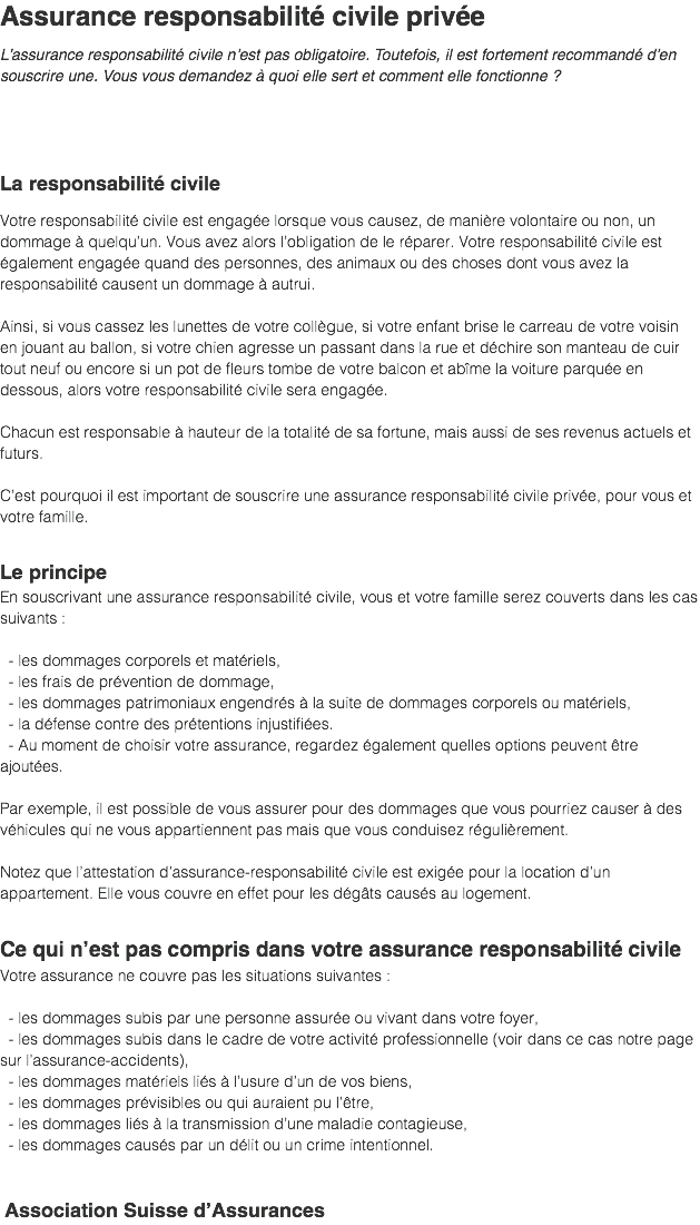 Assurance responsabilité civile privée L’assurance responsabilité civile n’est pas obligatoire. Toutefois, il est fortement recommandé d’en souscrire une. Vous vous demandez à quoi elle sert et comment elle fonctionne ? La responsabilité civile Votre responsabilité civile est engagée lorsque vous causez, de manière volontaire ou non, un dommage à quelqu’un. Vous avez alors l’obligation de le réparer. Votre responsabilité civile est également engagée quand des personnes, des animaux ou des choses dont vous avez la responsabilité causent un dommage à autrui. Ainsi, si vous cassez les lunettes de votre collègue, si votre enfant brise le carreau de votre voisin en jouant au ballon, si votre chien agresse un passant dans la rue et déchire son manteau de cuir tout neuf ou encore si un pot de fleurs tombe de votre balcon et abîme la voiture parquée en dessous, alors votre responsabilité civile sera engagée. Chacun est responsable à hauteur de la totalité de sa fortune, mais aussi de ses revenus actuels et futurs. C’est pourquoi il est important de souscrire une assurance responsabilité civile privée, pour vous et votre famille. Le principe En souscrivant une assurance responsabilité civile, vous et votre famille serez couverts dans les cas suivants : - les dommages corporels et matériels, - les frais de prévention de dommage, - les dommages patrimoniaux engendrés à la suite de dommages corporels ou matériels, - la défense contre des prétentions injustifiées. - Au moment de choisir votre assurance, regardez également quelles options peuvent être ajoutées. Par exemple, il est possible de vous assurer pour des dommages que vous pourriez causer à des véhicules qui ne vous appartiennent pas mais que vous conduisez régulièrement. Notez que l’attestation d’assurance-responsabilité civile est exigée pour la location d’un appartement. Elle vous couvre en effet pour les dégâts causés au logement. Ce qui n’est pas compris dans votre assurance responsabilité civile Votre assurance ne couvre pas les situations suivantes : - les dommages subis par une personne assurée ou vivant dans votre foyer, - les dommages subis dans le cadre de votre activité professionnelle (voir dans ce cas notre page sur l’assurance-accidents), - les dommages matériels liés à l’usure d’un de vos biens, - les dommages prévisibles ou qui auraient pu l’être, - les dommages liés à la transmission d’une maladie contagieuse, - les dommages causés par un délit ou un crime intentionnel. Association Suisse d’Assurances